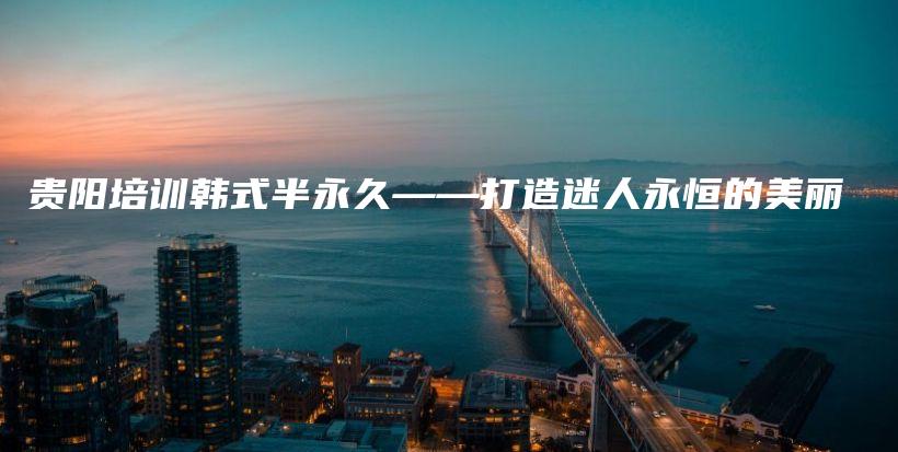 貴陽培訓(xùn)韓式半永久——打造迷人永恒的美麗插圖
