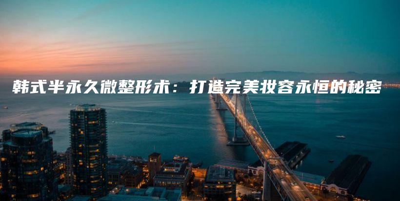 韓式半永久微整形術(shù)：打造完美妝容永恒的秘密插圖