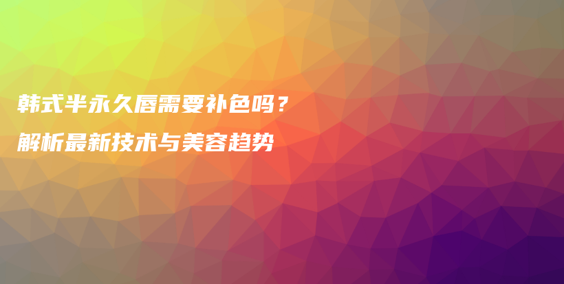 韓式半永久唇需要補(bǔ)色嗎？解析最新技術(shù)與美容趨勢(shì)插圖