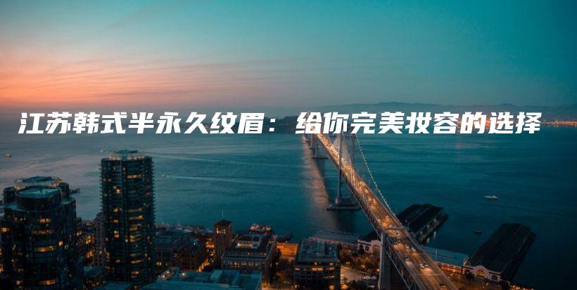 江蘇韓式半永久紋眉：給你完美妝容的選擇插圖