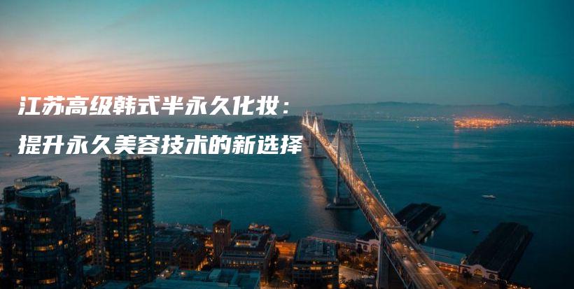 江蘇高級韓式半永久化妝：提升永久美容技術(shù)的新選擇插圖