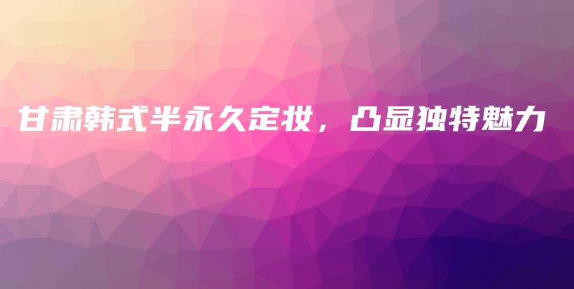 甘肅韓式半永久定妝，凸顯獨(dú)特魅力插圖