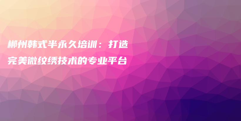 郴州韓式半永久培訓(xùn)：打造完美微紋繡技術(shù)的專業(yè)平臺(tái)插圖