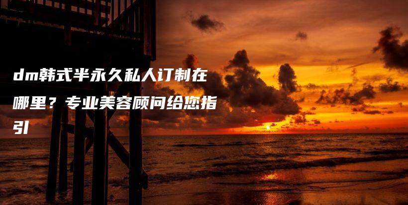 dm韓式半永久私人訂制在哪里？專業(yè)美容顧問給您指引插圖