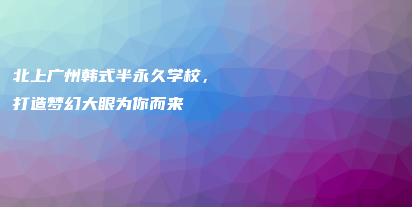 北上廣州韓式半永久學(xué)校，打造夢幻大眼為你而來插圖