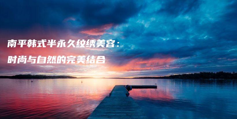 南平韓式半永久紋繡美容：時(shí)尚與自然的完美結(jié)合插圖