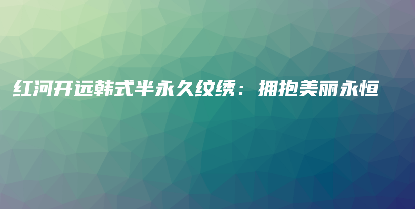 紅河開遠韓式半永久紋繡：擁抱美麗永恒插圖