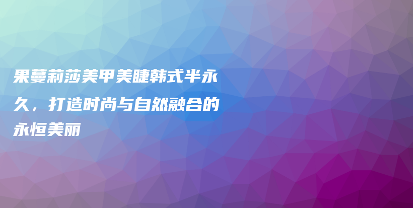 果蔓莉莎美甲美睫韓式半永久，打造時尚與自然融合的永恒美麗插圖