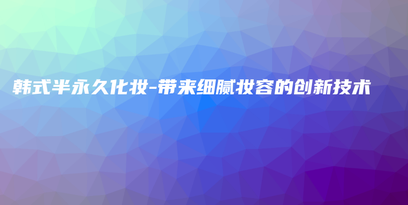 韓式半永久化妝-帶來細(xì)膩妝容的創(chuàng)新技術(shù)插圖
