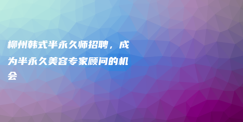 柳州韓式半永久師招聘，成為半永久美容專家顧問的機(jī)會(huì)插圖