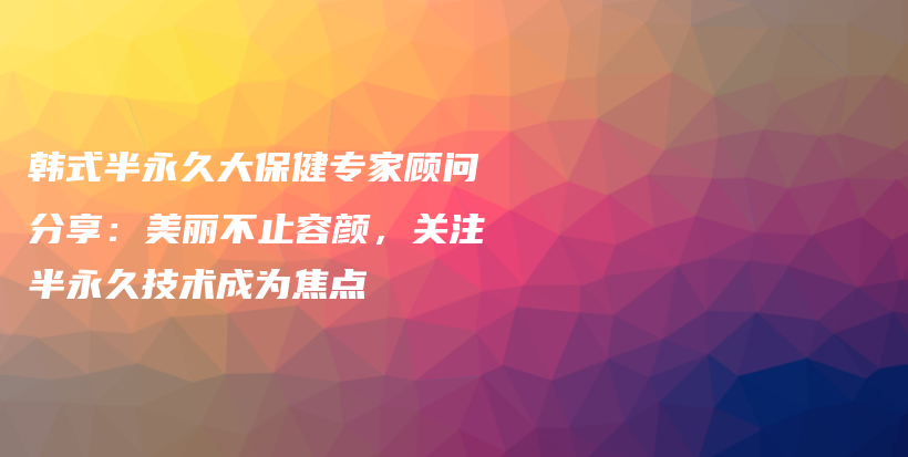 韓式半永久大保健專家顧問分享：美麗不止容顏，關(guān)注半永久技術(shù)成為焦點插圖