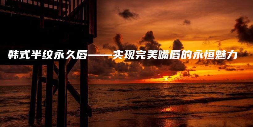韓式半紋永久唇——實(shí)現(xiàn)完美嘴唇的永恒魅力插圖