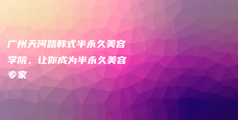廣州天河路韓式半永久美容學(xué)院，讓你成為半永久美容專家插圖