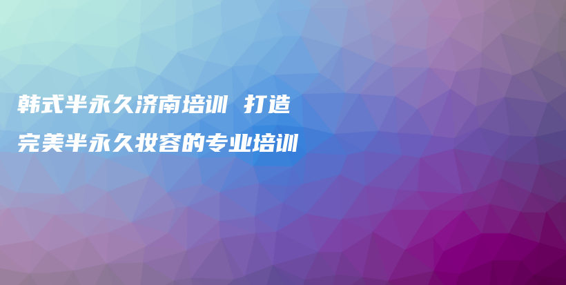 韓式半永久濟(jì)南培訓(xùn) 打造完美半永久妝容的專業(yè)培訓(xùn)插圖
